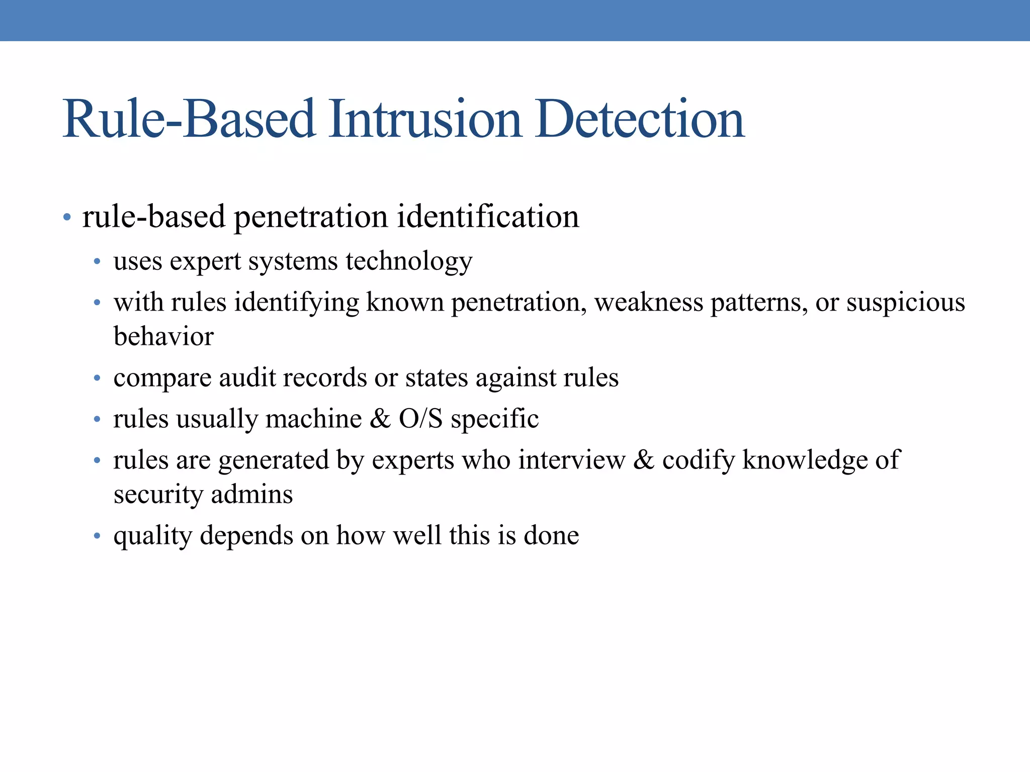 Rule-Based Intrusion Detection
• rule-based penetration identification
• uses expert systems technology
• with rules identifying known penetration, weakness patterns, or suspicious
behavior
• compare audit records or states against rules
• rules usually machine & O/S specific
• rules are generated by experts who interview & codify knowledge of
security admins
• quality depends on how well this is done
 