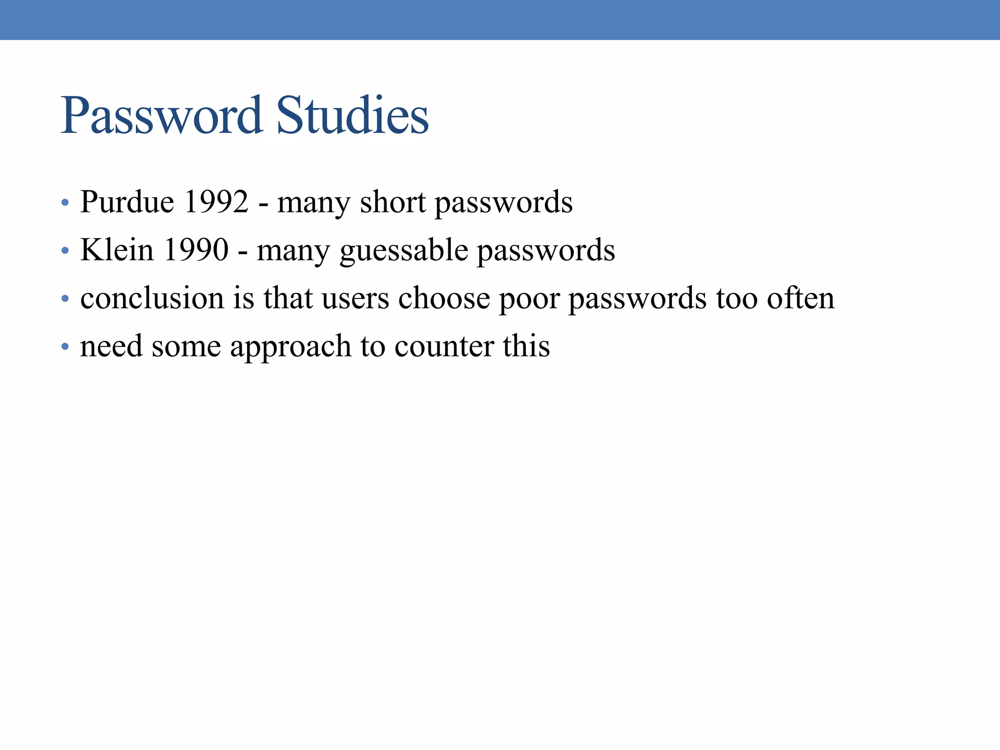 Password Studies
• Purdue 1992 - many short passwords
• Klein 1990 - many guessable passwords
• conclusion is that users choose poor passwords too often
• need some approach to counter this
 