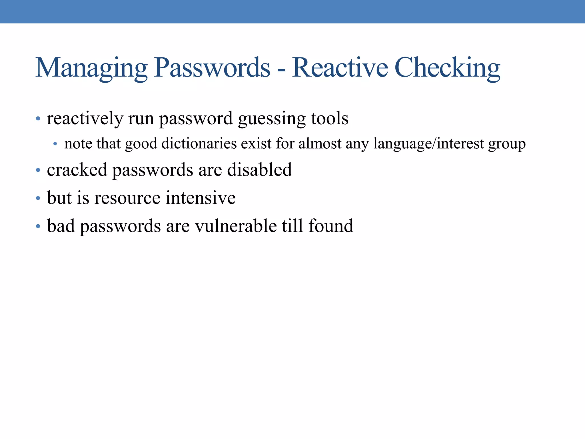 Managing Passwords - Reactive Checking
• reactively run password guessing tools
• note that good dictionaries exist for almost any language/interest group
• cracked passwords are disabled
• but is resource intensive
• bad passwords are vulnerable till found
 