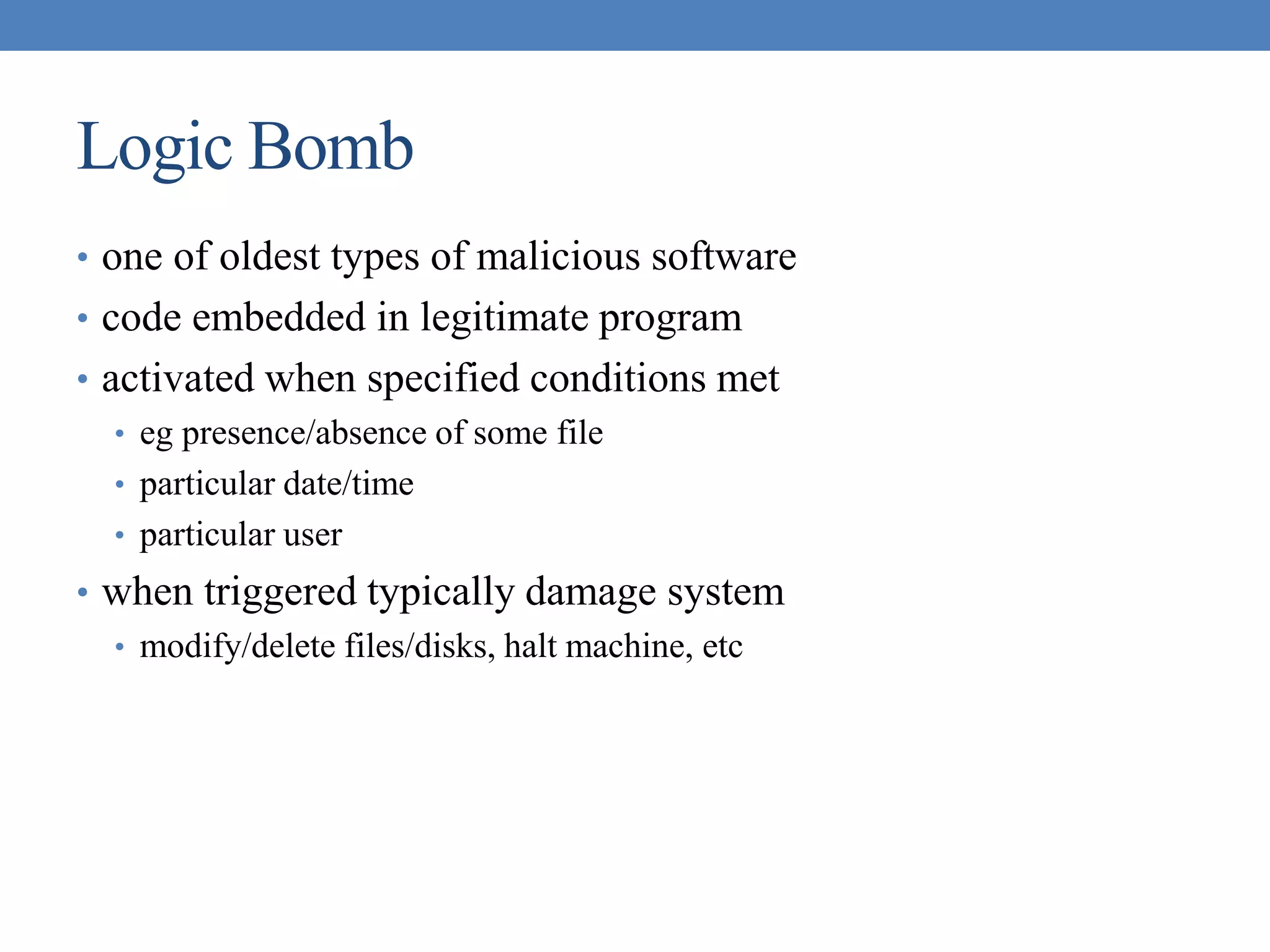 Logic Bomb
• one of oldest types of malicious software
• code embedded in legitimate program
• activated when specified conditions met
• eg presence/absence of some file
• particular date/time
• particular user
• when triggered typically damage system
• modify/delete files/disks, halt machine, etc
 
