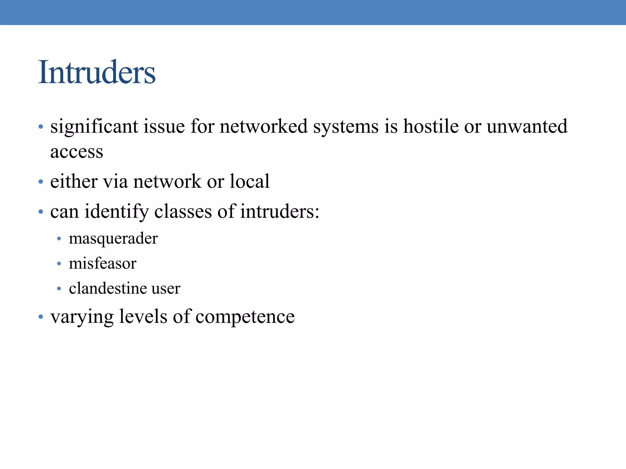 Intruders
• significant issue for networked systems is hostile or unwanted
access
• either via network or local
• can identify classes of intruders:
• masquerader
• misfeasor
• clandestine user
• varying levels of competence
 