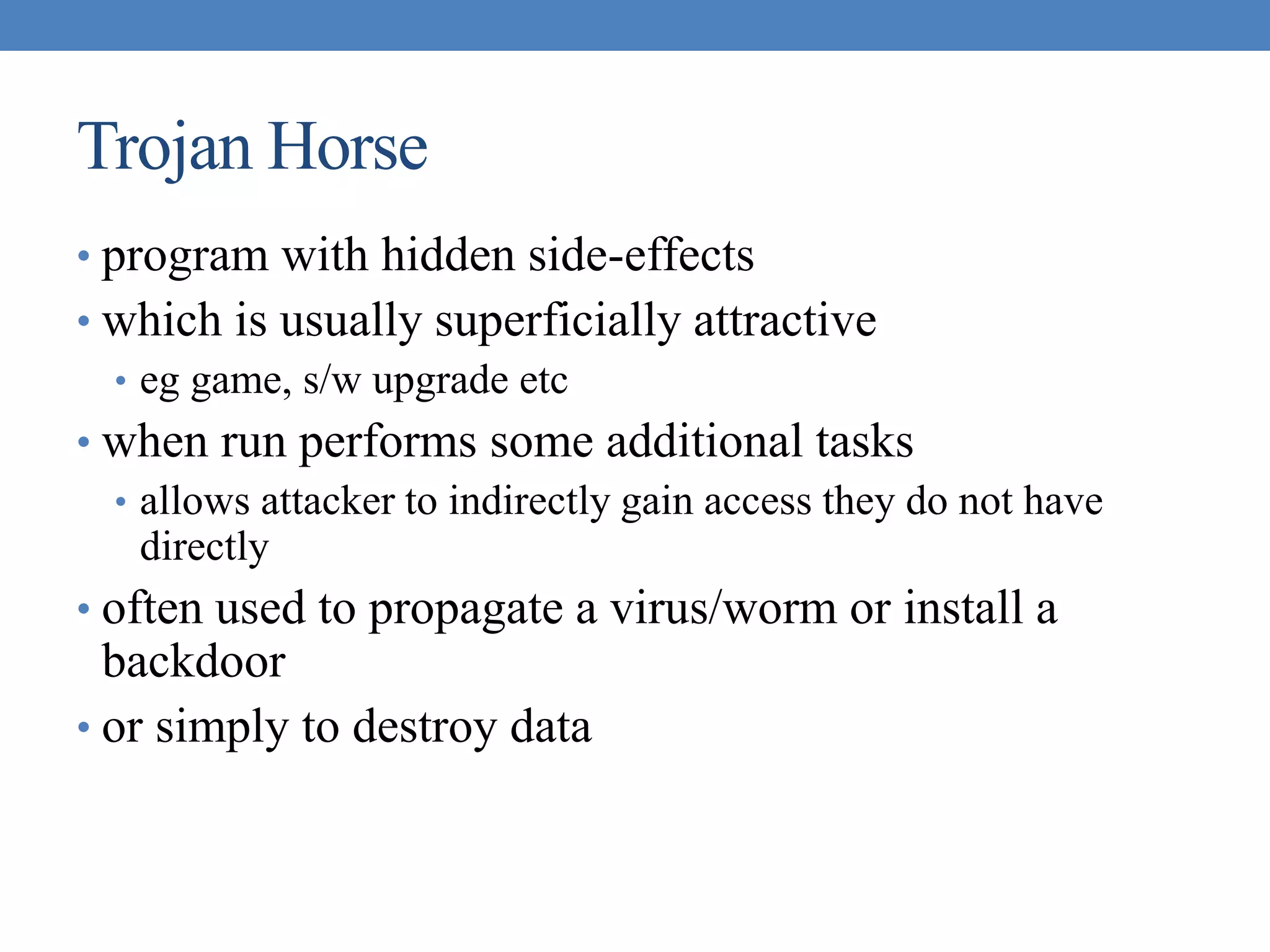 Trojan Horse
• program with hidden side-effects
• which is usually superficially attractive
• eg game, s/w upgrade etc
• when run performs some additional tasks
• allows attacker to indirectly gain access they do not have
directly
• often used to propagate a virus/worm or install a
backdoor
• or simply to destroy data
 