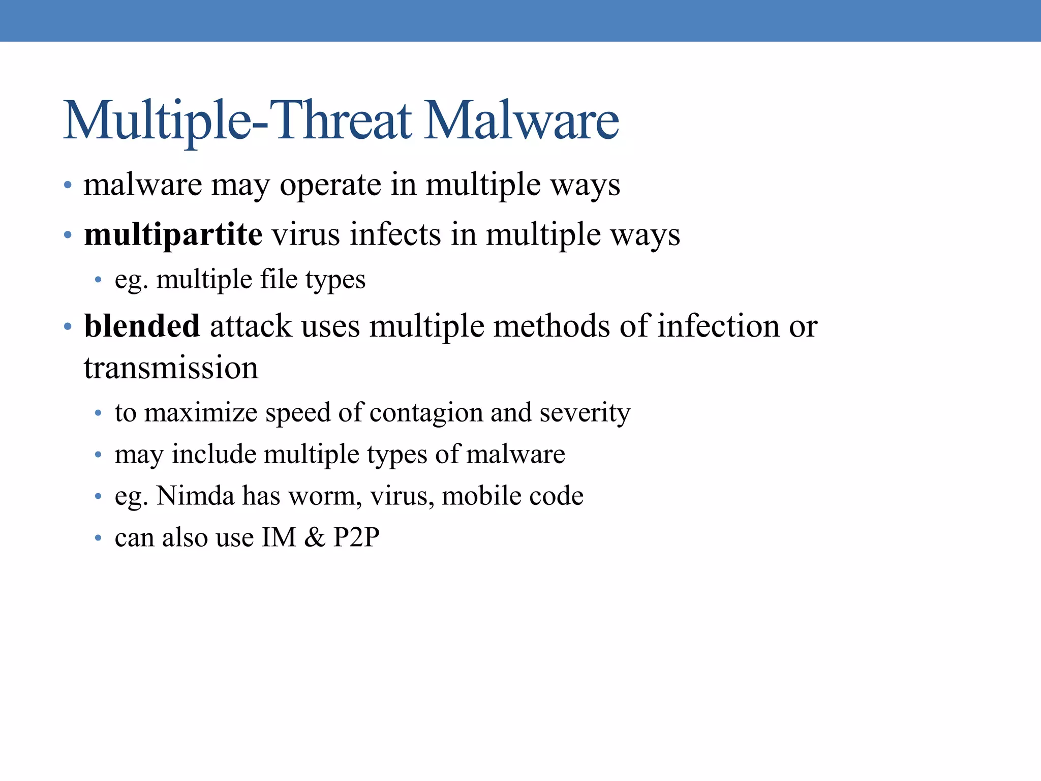 Multiple-Threat Malware
• malware may operate in multiple ways
• multipartite virus infects in multiple ways
• eg. multiple file types
• blended attack uses multiple methods of infection or
transmission
• to maximize speed of contagion and severity
• may include multiple types of malware
• eg. Nimda has worm, virus, mobile code
• can also use IM & P2P
 