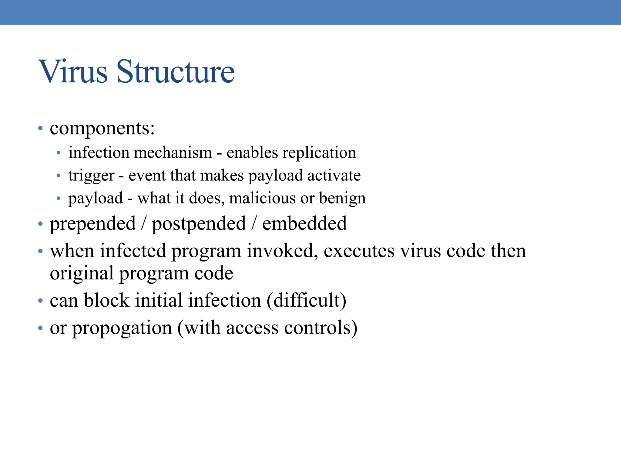 Virus Structure
• components:
• infection mechanism - enables replication
• trigger - event that makes payload activate
• payload - what it does, malicious or benign
• prepended / postpended / embedded
• when infected program invoked, executes virus code then
original program code
• can block initial infection (difficult)
• or propogation (with access controls)
 