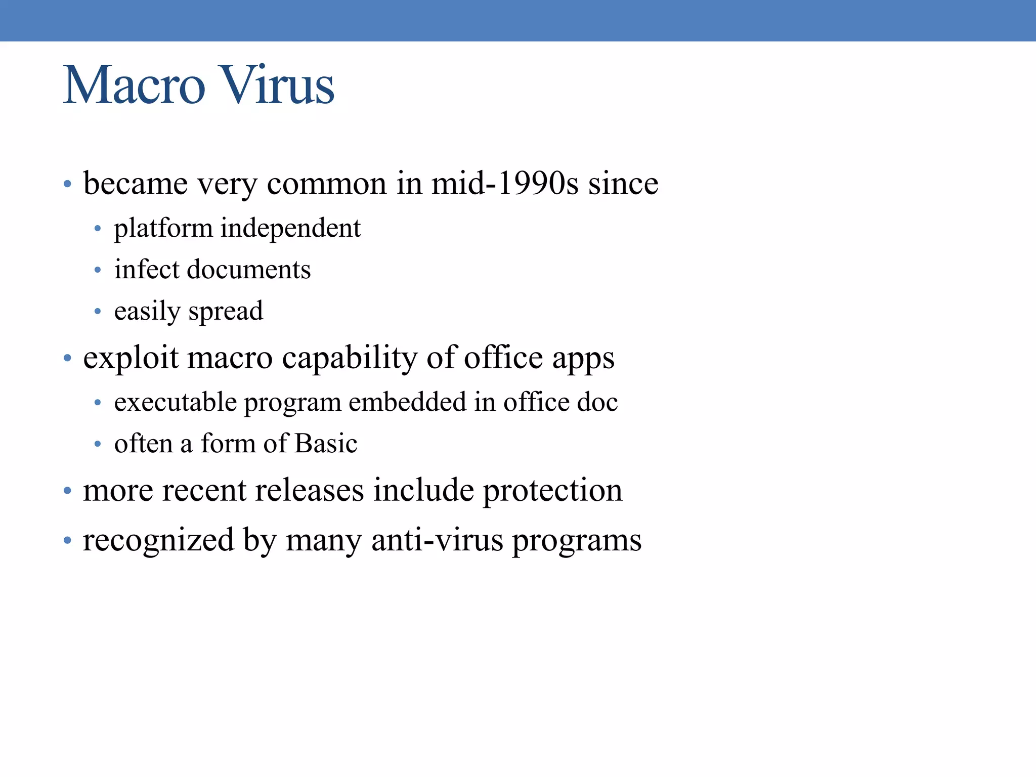Macro Virus
• became very common in mid-1990s since
• platform independent
• infect documents
• easily spread
• exploit macro capability of office apps
• executable program embedded in office doc
• often a form of Basic
• more recent releases include protection
• recognized by many anti-virus programs
 