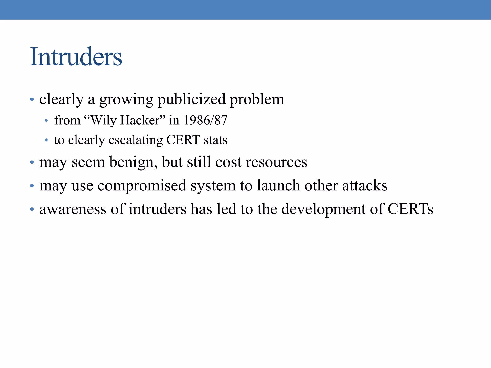 Intruders
• clearly a growing publicized problem
• from “Wily Hacker” in 1986/87
• to clearly escalating CERT stats
• may seem benign, but still cost resources
• may use compromised system to launch other attacks
• awareness of intruders has led to the development of CERTs
 