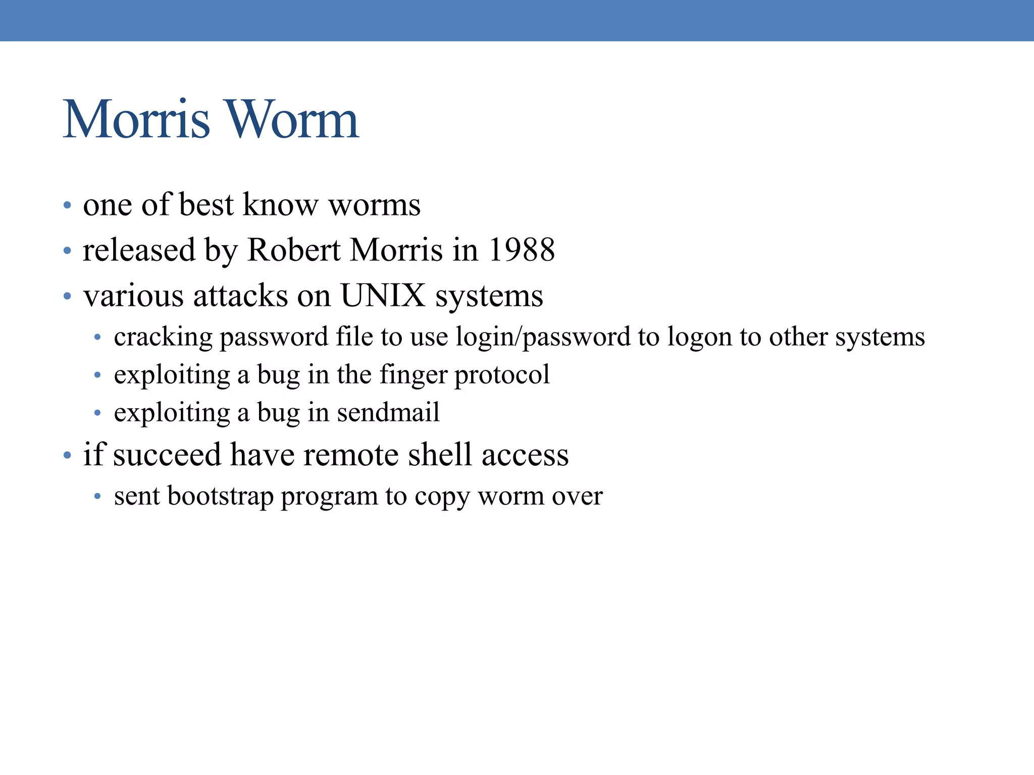 Morris Worm
• one of best know worms
• released by Robert Morris in 1988
• various attacks on UNIX systems
• cracking password file to use login/password to logon to other systems
• exploiting a bug in the finger protocol
• exploiting a bug in sendmail
• if succeed have remote shell access
• sent bootstrap program to copy worm over
 