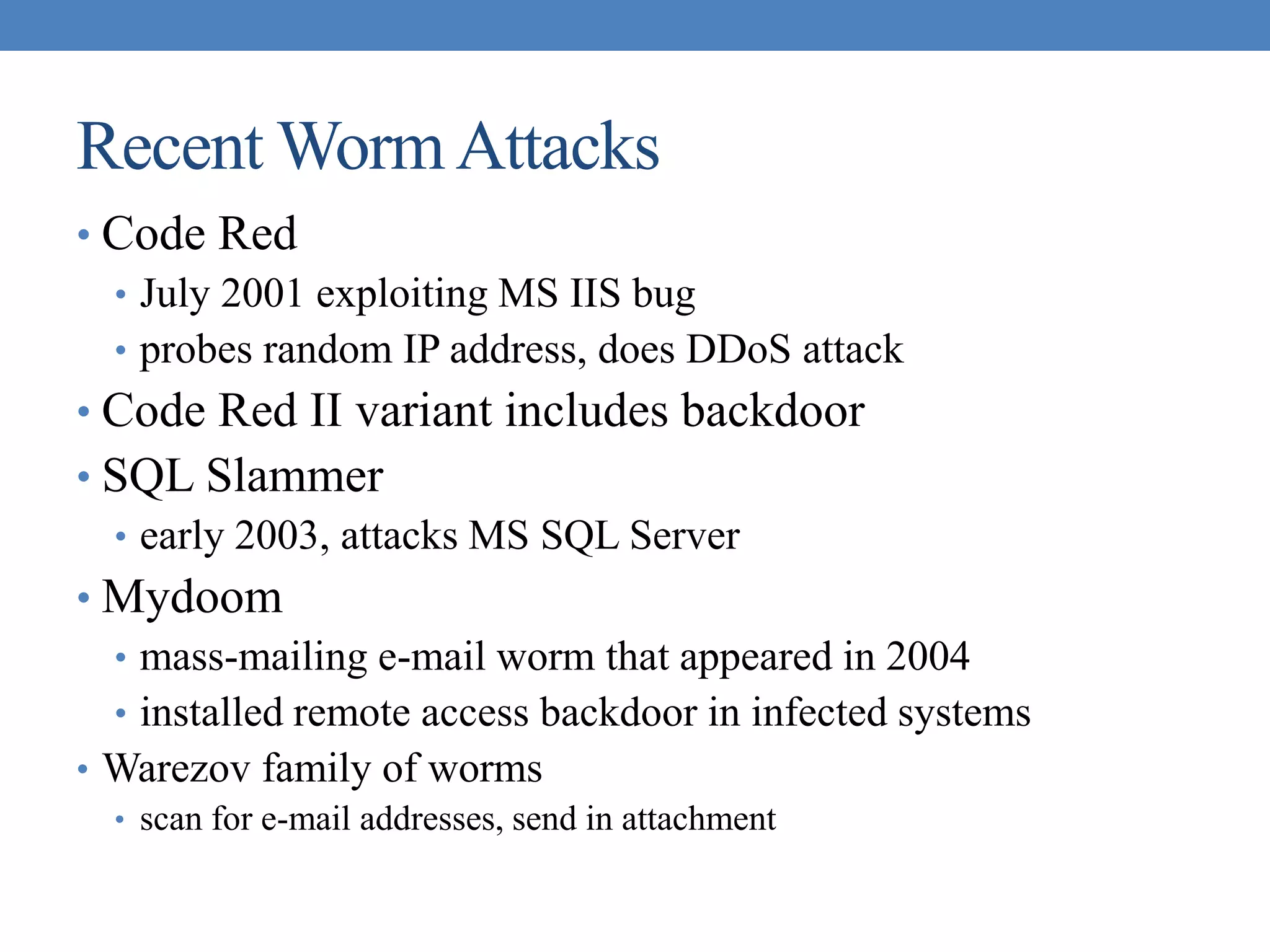 Recent WormAttacks
• Code Red
• July 2001 exploiting MS IIS bug
• probes random IP address, does DDoS attack
• Code Red II variant includes backdoor
• SQL Slammer
• early 2003, attacks MS SQL Server
• Mydoom
• mass-mailing e-mail worm that appeared in 2004
• installed remote access backdoor in infected systems
• Warezov family of worms
• scan for e-mail addresses, send in attachment
 