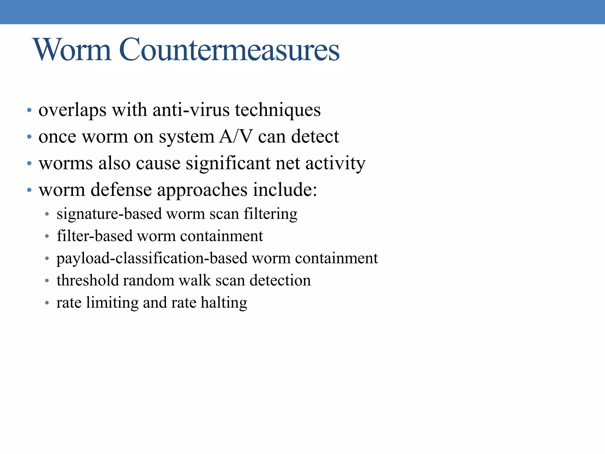 Worm Countermeasures
• overlaps with anti-virus techniques
• once worm on system A/V can detect
• worms also cause significant net activity
• worm defense approaches include:
• signature-based worm scan filtering
• filter-based worm containment
• payload-classification-based worm containment
• threshold random walk scan detection
• rate limiting and rate halting
 