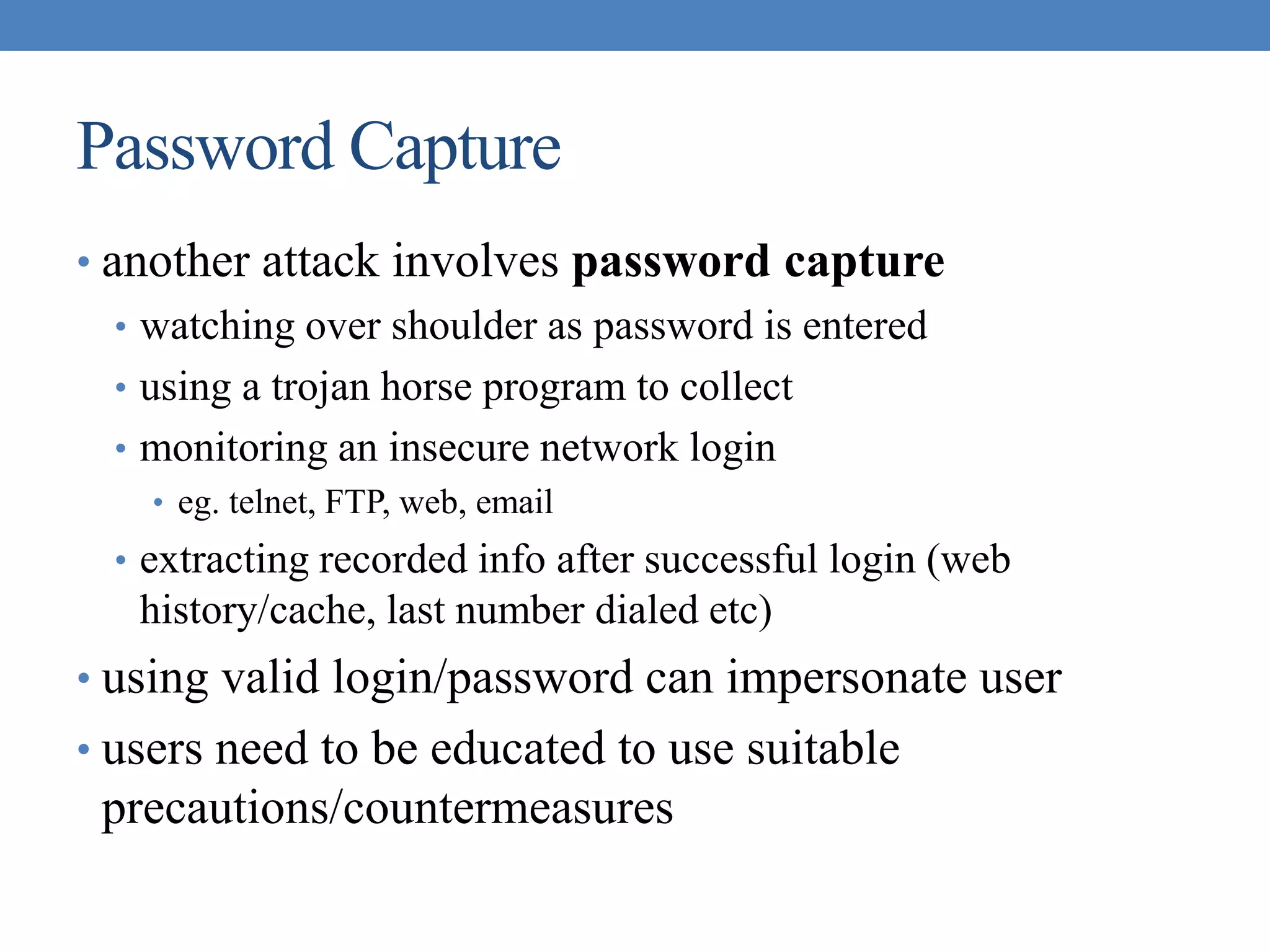 Password Capture
• another attack involves password capture
• watching over shoulder as password is entered
• using a trojan horse program to collect
• monitoring an insecure network login
• eg. telnet, FTP, web, email
• extracting recorded info after successful login (web
history/cache, last number dialed etc)
• using valid login/password can impersonate user
• users need to be educated to use suitable
precautions/countermeasures
 