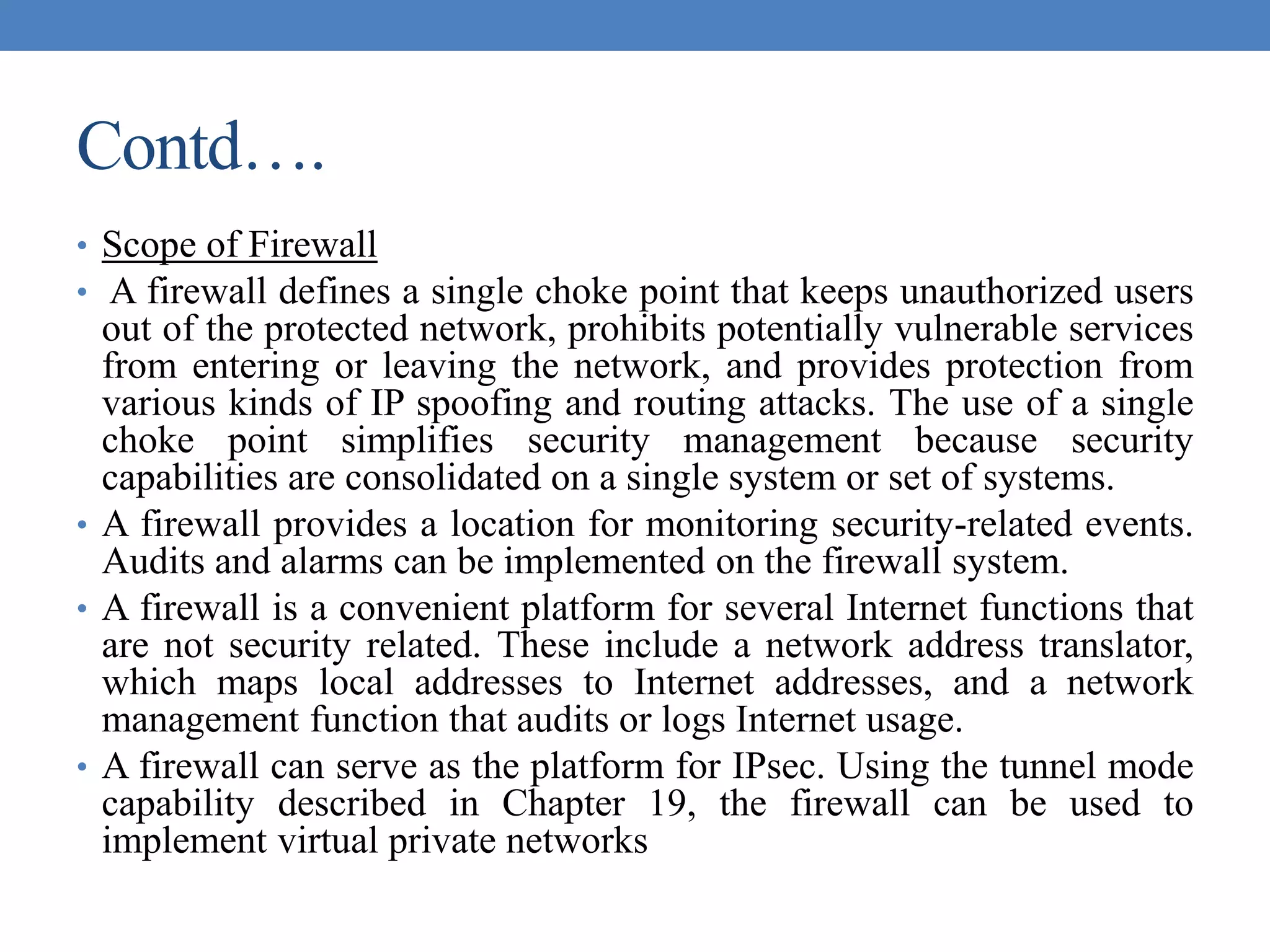 Contd….
• Scope of Firewall
• A firewall defines a single choke point that keeps unauthorized users
out of the protected network, prohibits potentially vulnerable services
from entering or leaving the network, and provides protection from
various kinds of IP spoofing and routing attacks. The use of a single
choke point simplifies security management because security
capabilities are consolidated on a single system or set of systems.
• A firewall provides a location for monitoring security-related events.
Audits and alarms can be implemented on the firewall system.
• A firewall is a convenient platform for several Internet functions that
are not security related. These include a network address translator,
which maps local addresses to Internet addresses, and a network
management function that audits or logs Internet usage.
• A firewall can serve as the platform for IPsec. Using the tunnel mode
capability described in Chapter 19, the firewall can be used to
implement virtual private networks
 