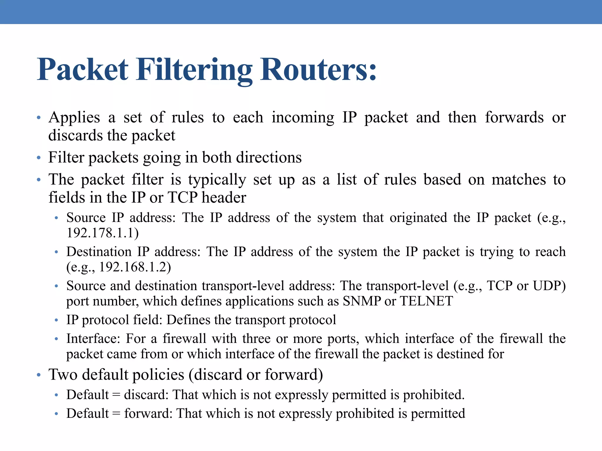 Packet Filtering Routers:
• Applies a set of rules to each incoming IP packet and then forwards or
discards the packet
• Filter packets going in both directions
• The packet filter is typically set up as a list of rules based on matches to
fields in the IP or TCP header
• Source IP address: The IP address of the system that originated the IP packet (e.g.,
192.178.1.1)
• Destination IP address: The IP address of the system the IP packet is trying to reach
(e.g., 192.168.1.2)
• Source and destination transport-level address: The transport-level (e.g., TCP or UDP)
port number, which defines applications such as SNMP or TELNET
• IP protocol field: Defines the transport protocol
• Interface: For a firewall with three or more ports, which interface of the firewall the
packet came from or which interface of the firewall the packet is destined for
• Two default policies (discard or forward)
• Default = discard: That which is not expressly permitted is prohibited.
• Default = forward: That which is not expressly prohibited is permitted
 
