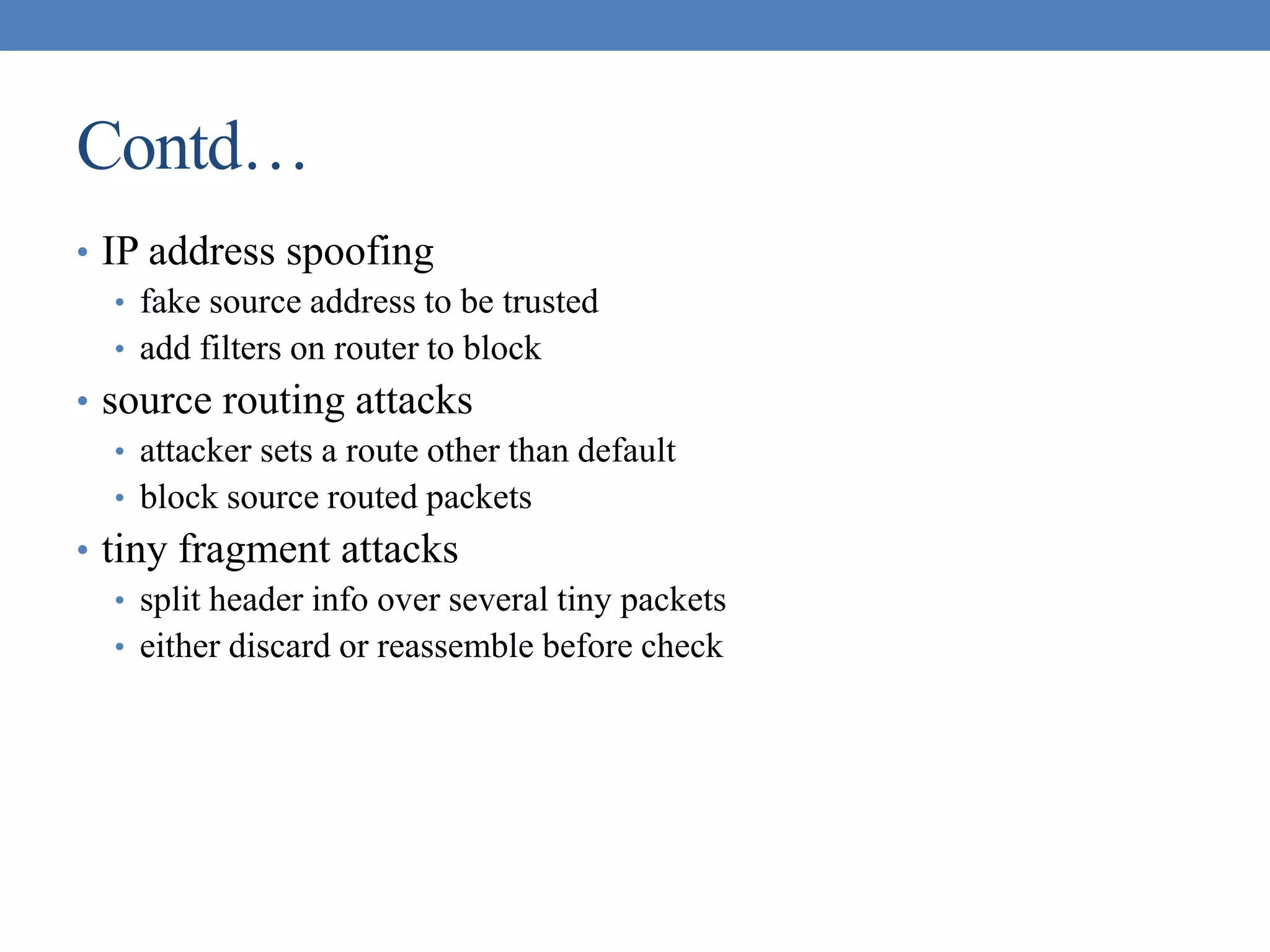 Contd…
• IP address spoofing
• fake source address to be trusted
• add filters on router to block
• source routing attacks
• attacker sets a route other than default
• block source routed packets
• tiny fragment attacks
• split header info over several tiny packets
• either discard or reassemble before check
 