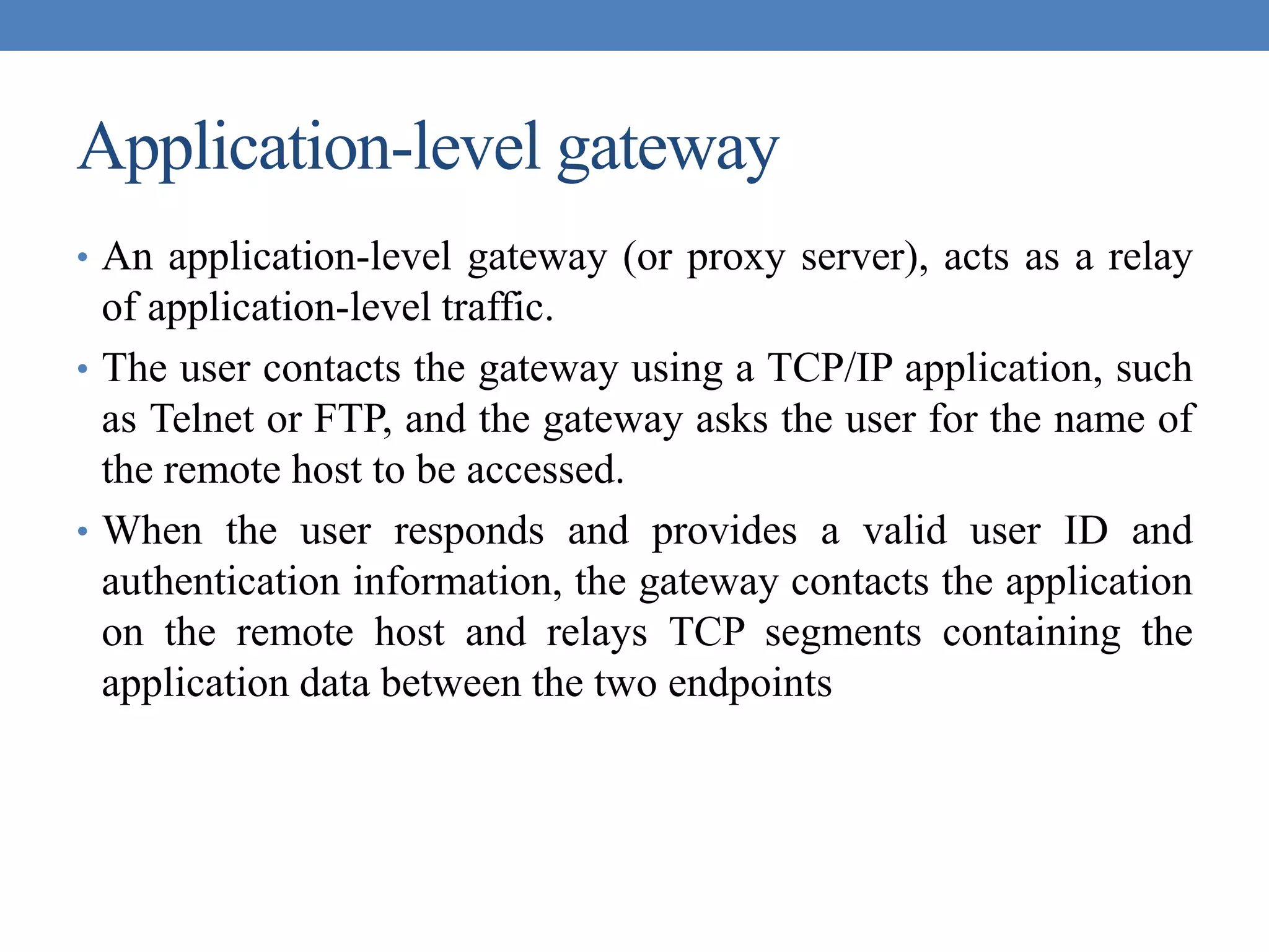 Application-level gateway
• An application-level gateway (or proxy server), acts as a relay
of application-level traffic.
• The user contacts the gateway using a TCP/IP application, such
as Telnet or FTP, and the gateway asks the user for the name of
the remote host to be accessed.
• When the user responds and provides a valid user ID and
authentication information, the gateway contacts the application
on the remote host and relays TCP segments containing the
application data between the two endpoints
 