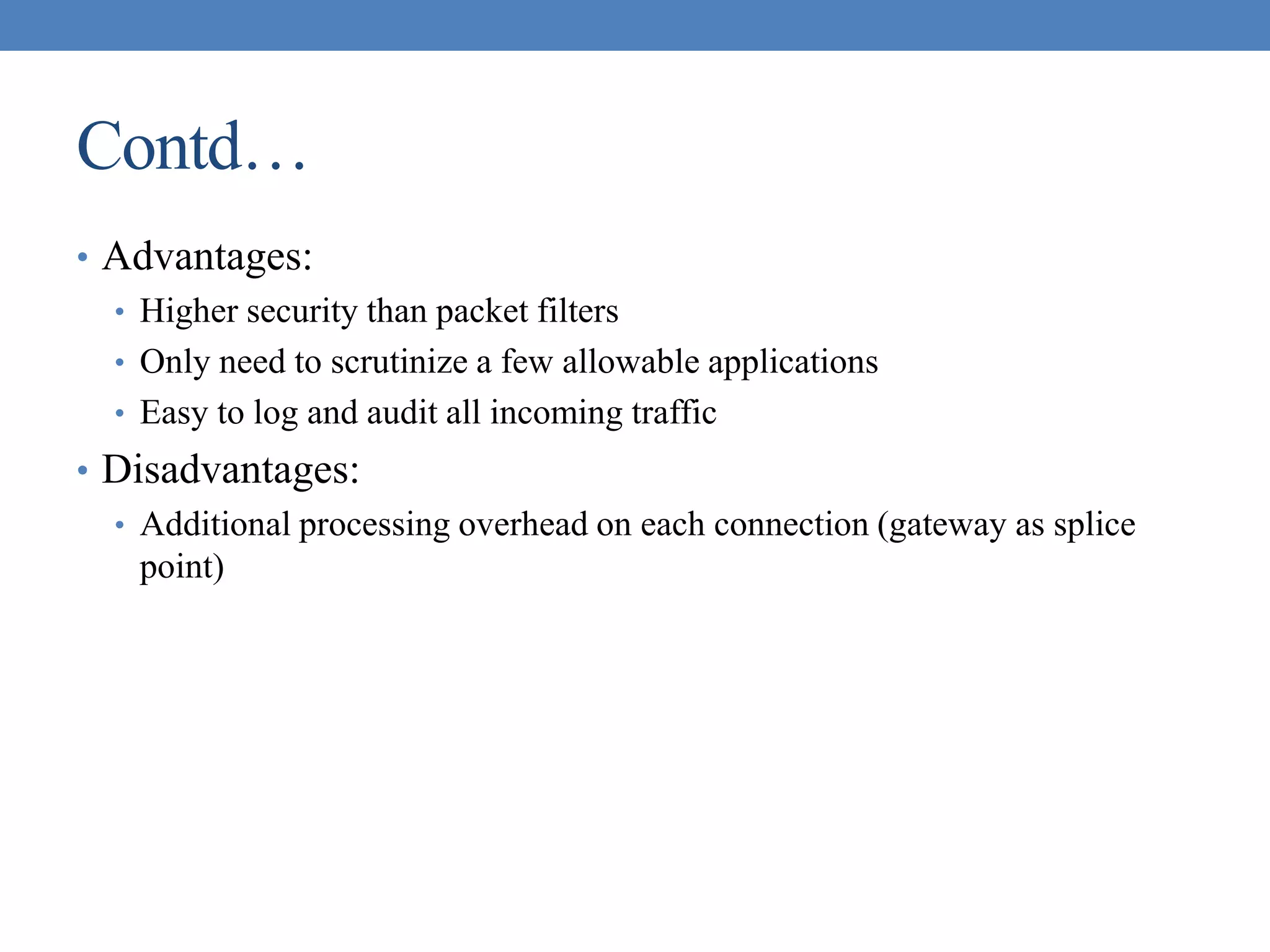 Contd…
• Advantages:
• Higher security than packet filters
• Only need to scrutinize a few allowable applications
• Easy to log and audit all incoming traffic
• Disadvantages:
• Additional processing overhead on each connection (gateway as splice
point)
 