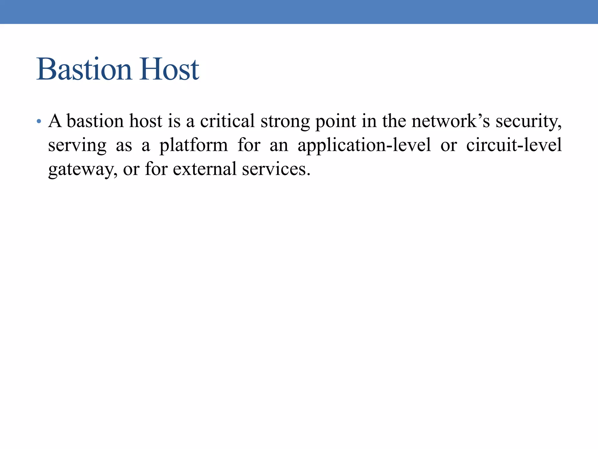 Bastion Host
• A bastion host is a critical strong point in the network’s security,
serving as a platform for an application-level or circuit-level
gateway, or for external services.
 