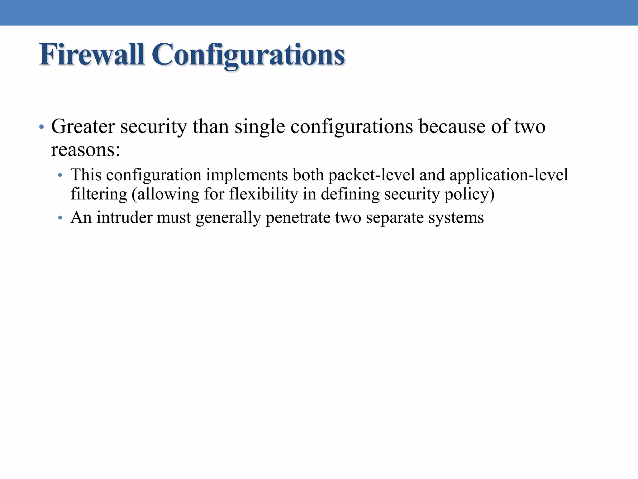 Firewall Configurations
• Greater security than single configurations because of two
reasons:
• This configuration implements both packet-level and application-level
filtering (allowing for flexibility in defining security policy)
• An intruder must generally penetrate two separate systems
 