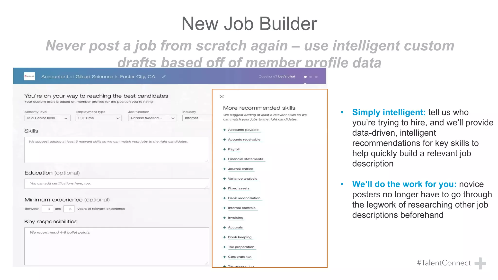 Never post a job from scratch again – use intelligent custom
drafts based off of member profile data
New Job Builder
• Simply intelligent: tell us who
you’re trying to hire, and we’ll provide
data-driven, intelligent
recommendations for key skills to
help quickly build a relevant job
description
• We’ll do the work for you: novice
posters no longer have to go through
the legwork of researching other job
descriptions beforehand
 