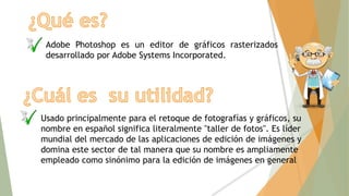 Adobe Photoshop es un editor de gráficos rasterizados
desarrollado por Adobe Systems Incorporated.
Usado principalmente para el retoque de fotografías y gráficos, su
nombre en español significa literalmente "taller de fotos". Es líder
mundial del mercado de las aplicaciones de edición de imágenes y
domina este sector de tal manera que su nombre es ampliamente
empleado como sinónimo para la edición de imágenes en general
 