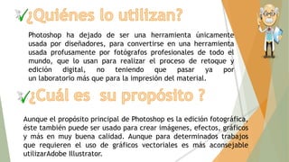 Photoshop ha dejado de ser una herramienta únicamente
usada por diseñadores, para convertirse en una herramienta
usada profusamente por fotógrafos profesionales de todo el
mundo, que lo usan para realizar el proceso de retoque y
edición digital, no teniendo que pasar ya por
un laboratorio más que para la impresión del material.
Aunque el propósito principal de Photoshop es la edición fotográfica,
éste también puede ser usado para crear imágenes, efectos, gráficos
y más en muy buena calidad. Aunque para determinados trabajos
que requieren el uso de gráficos vectoriales es más aconsejable
utilizarAdobe Illustrator.
 