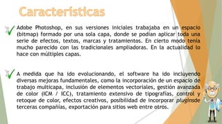 Adobe Photoshop, en sus versiones iniciales trabajaba en un espacio
(bitmap) formado por una sola capa, donde se podían aplicar toda una
serie de efectos, textos, marcas y tratamientos. En cierto modo tenía
mucho parecido con las tradicionales ampliadoras. En la actualidad lo
hace con múltiples capas.
A medida que ha ido evolucionando, el software ha ido incluyendo
diversas mejoras fundamentales, como la incorporación de un espacio de
trabajo multicapa, inclusión de elementos vectoriales, gestión avanzada
de color (ICM / ICC), tratamiento extensivo de tipografías, control y
retoque de color, efectos creativos, posibilidad de incorporar pluginsde
terceras compañías, exportación para sitios web entre otros.
 