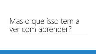 Mas o que isso tem a
ver com aprender?
 