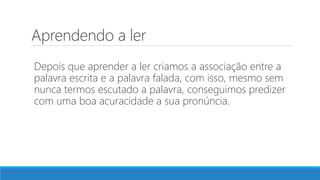 Aprendendo a ler
Depois que aprender a ler criamos a associação entre a
palavra escrita e a palavra falada, com isso, mesmo sem
nunca termos escutado a palavra, conseguimos predizer
com uma boa acuracidade a sua pronúncia.
 