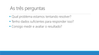 As três perguntas
 Qual problema estamos tentando resolver?
 Tenho dados suficientes para responder isso?
 Consigo medir e avaliar o resultado?
 