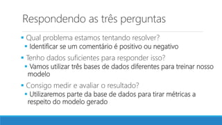 Respondendo as três perguntas
 Qual problema estamos tentando resolver?
 Identificar se um comentário é positivo ou negativo
 Tenho dados suficientes para responder isso?
 Vamos utilizar três bases de dados diferentes para treinar nosso
modelo
 Consigo medir e avaliar o resultado?
 Utilizaremos parte da base de dados para tirar métricas a
respeito do modelo gerado
 