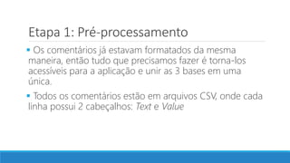 Etapa 1: Pré-processamento
 Os comentários já estavam formatados da mesma
maneira, então tudo que precisamos fazer é torna-los
acessíveis para a aplicação e unir as 3 bases em uma
única.
 Todos os comentários estão em arquivos CSV, onde cada
linha possui 2 cabeçalhos: Text e Value
 