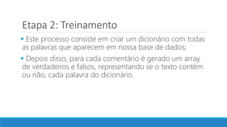 Etapa 2: Treinamento
 Este processo consiste em criar um dicionário com todas
as palavras que aparecem em nossa base de dados;
 Depois disso, para cada comentário é gerado um array
de verdadeiros e falsos, representando se o texto contém
ou não, cada palavra do dicionário.
 