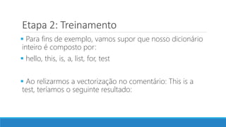 Etapa 2: Treinamento
 Para fins de exemplo, vamos supor que nosso dicionário
inteiro é composto por:
 hello, this, is, a, list, for, test
 Ao relizarmos a vectorização no comentário: This is a
test, teríamos o seguinte resultado:
 