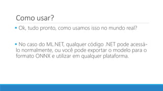 Como usar?
 Ok, tudo pronto, como usamos isso no mundo real?
 No caso do ML.NET, qualquer código .NET pode acessá-
lo normalmente, ou você pode exportar o modelo para o
formato ONNX e utilizar em qualquer plataforma.
 