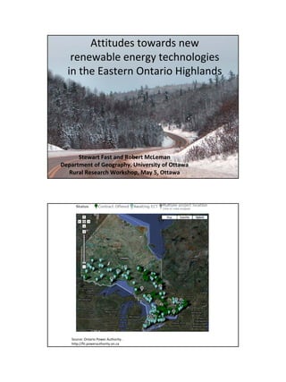 Attitudes towards new 
   renewable energy technologies 
  in the Eastern Ontario Highlands 




      Stewart Fast and Robert McLeman
Department of Geography, University of Ottawa
  Rural Research Workshop, May 5, Ottawa




   Source: Ontario Power Authority . 
   http://fit.powerauthority.on.ca
 