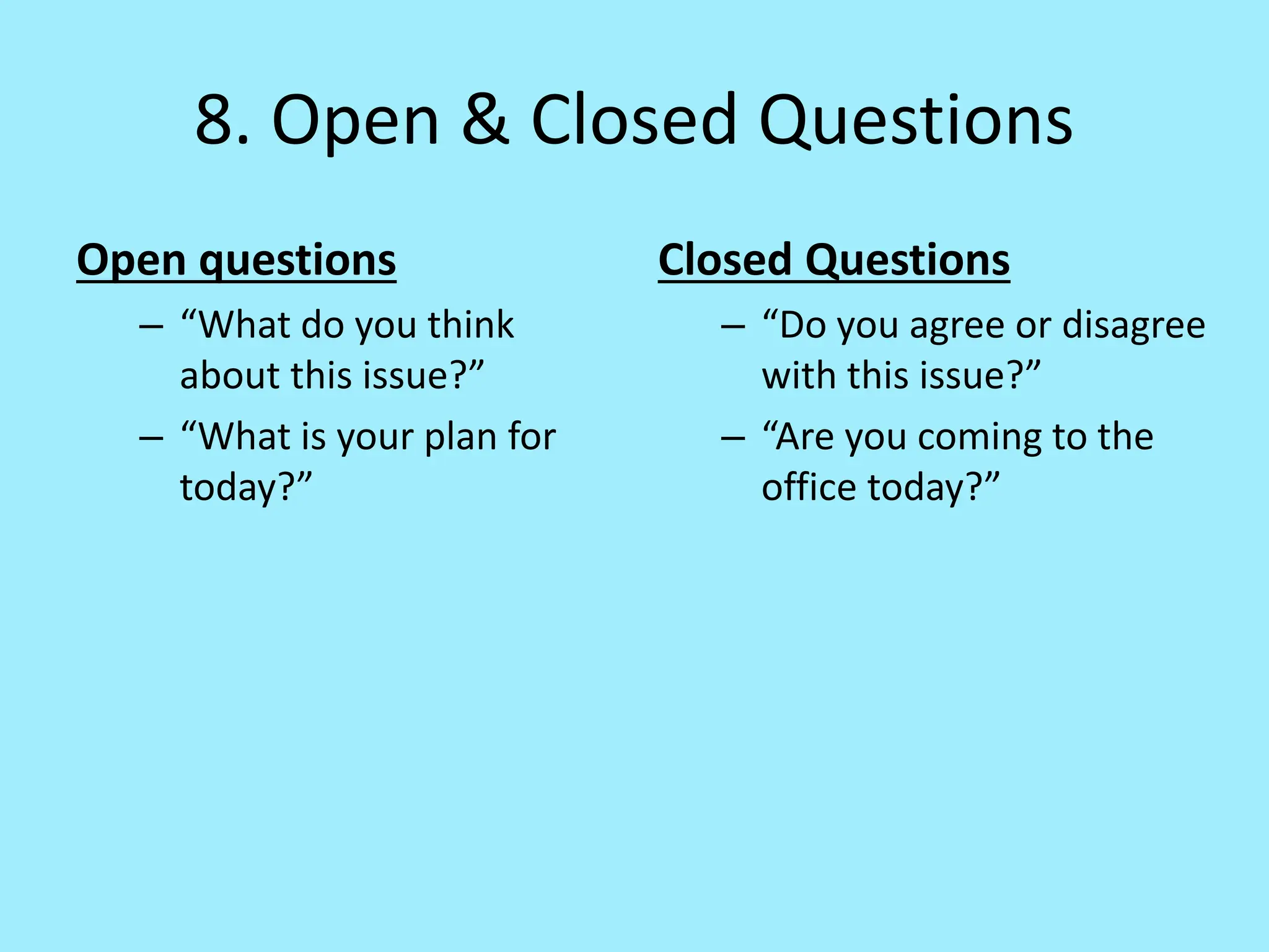 8. Open & Closed Questions
Open questions
– “What do you think
about this issue?”
– “What is your plan for
today?”
Closed Questions
– “Do you agree or disagree
with this issue?”
– “Are you coming to the
office today?”
 