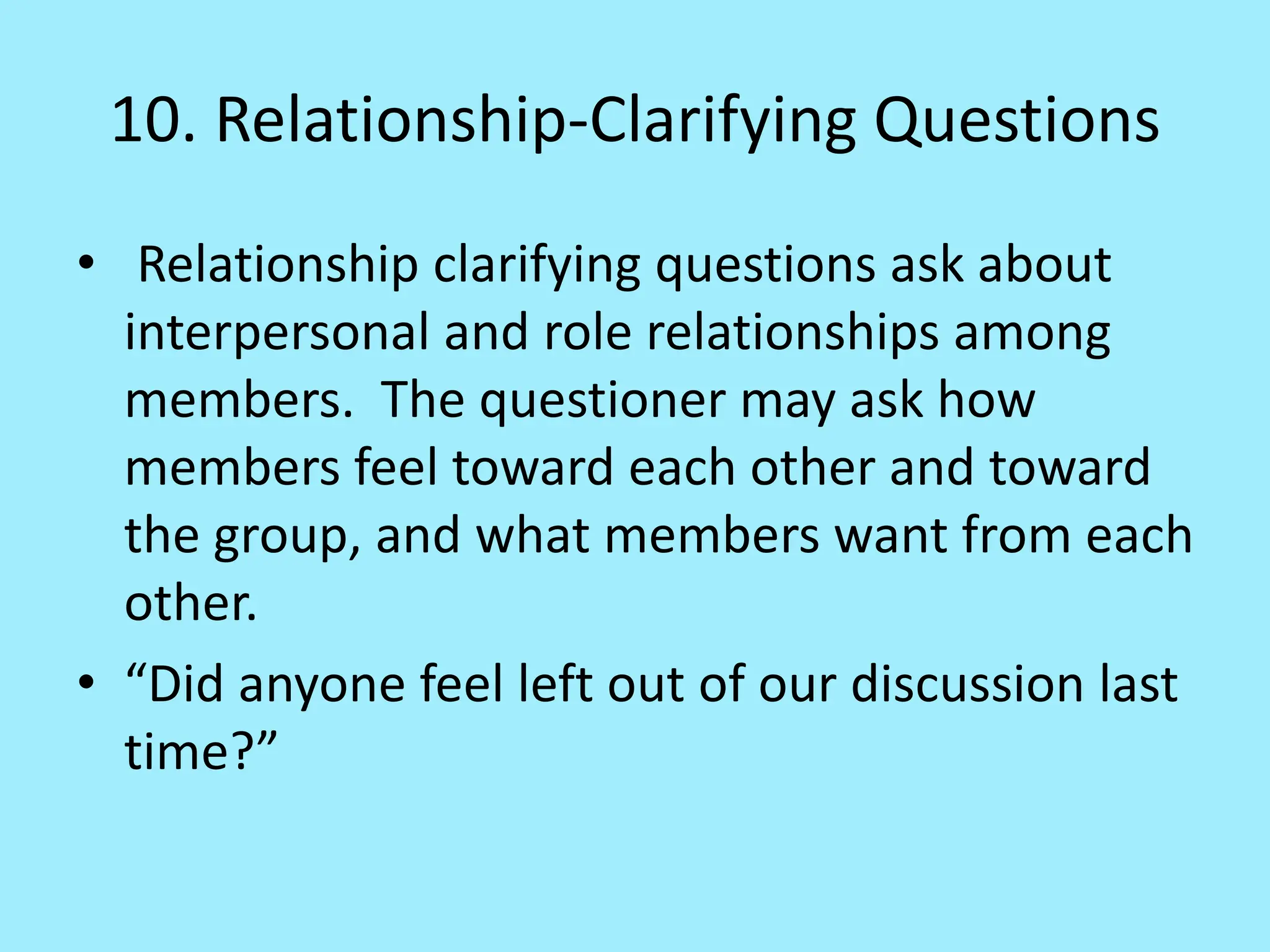 10. Relationship-Clarifying Questions
• Relationship clarifying questions ask about
interpersonal and role relationships among
members. The questioner may ask how
members feel toward each other and toward
the group, and what members want from each
other.
• “Did anyone feel left out of our discussion last
time?”
 