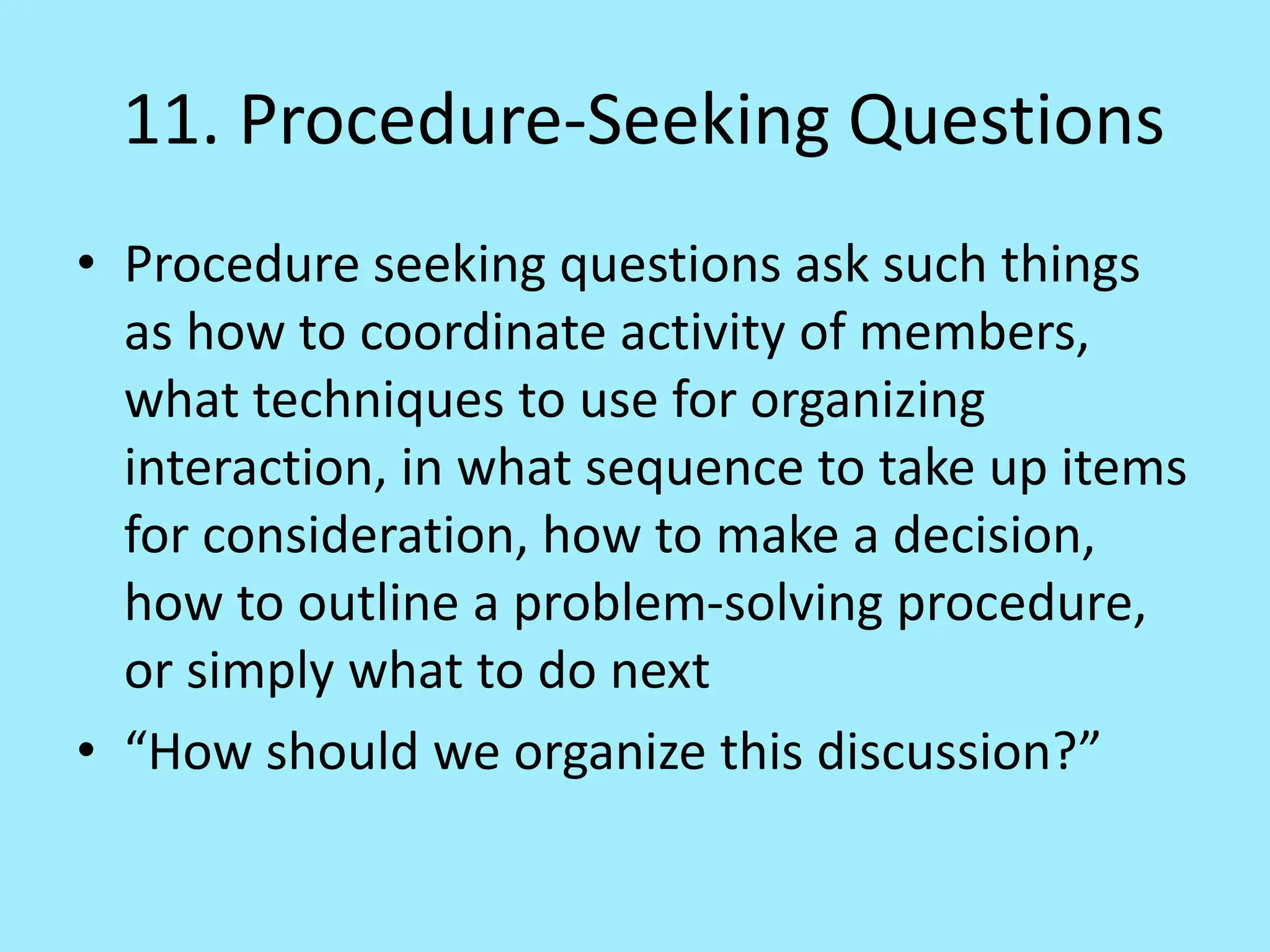 11. Procedure-Seeking Questions
• Procedure seeking questions ask such things
as how to coordinate activity of members,
what techniques to use for organizing
interaction, in what sequence to take up items
for consideration, how to make a decision,
how to outline a problem-solving procedure,
or simply what to do next
• “How should we organize this discussion?”
 