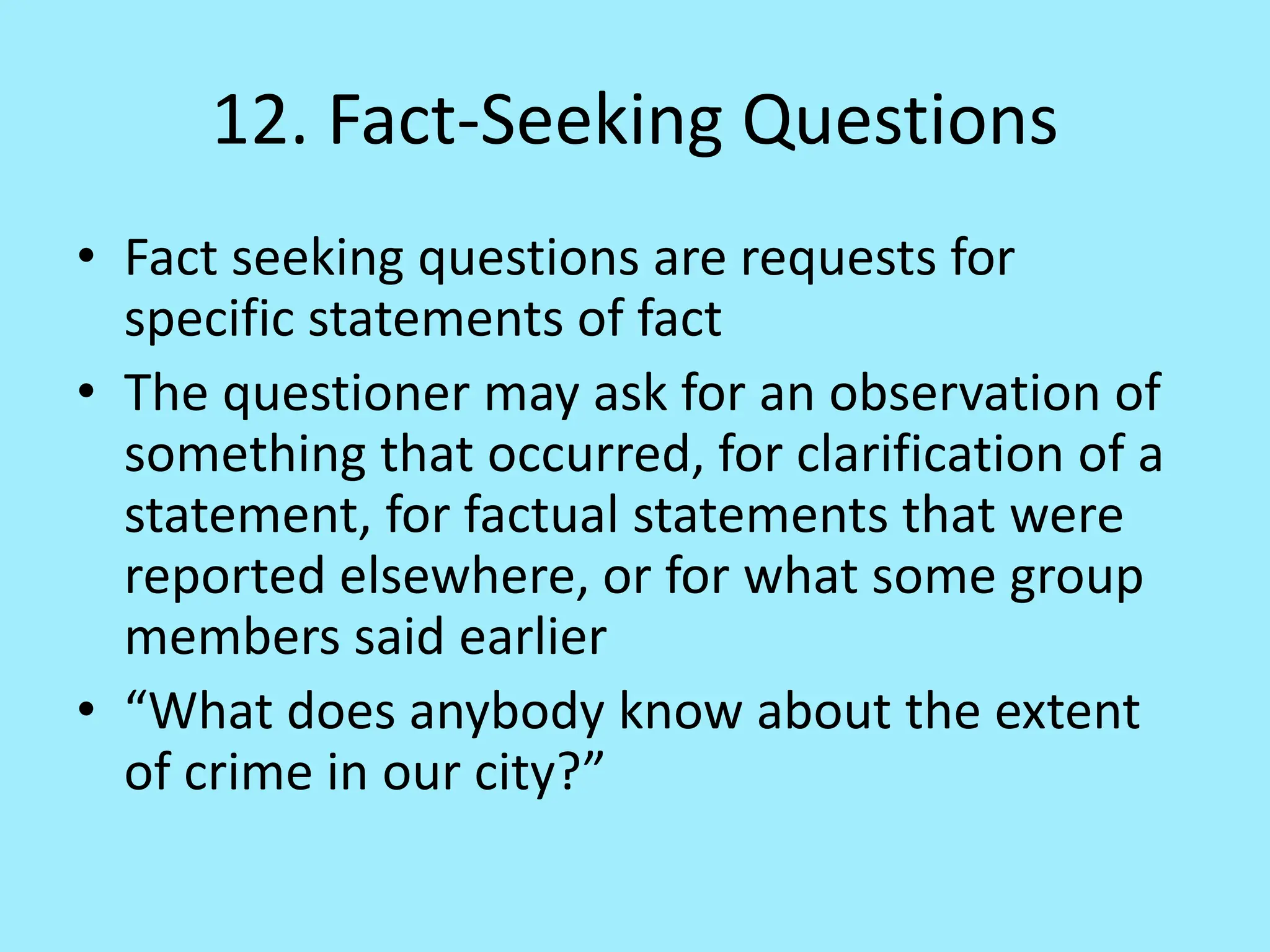 12. Fact-Seeking Questions
• Fact seeking questions are requests for
specific statements of fact
• The questioner may ask for an observation of
something that occurred, for clarification of a
statement, for factual statements that were
reported elsewhere, or for what some group
members said earlier
• “What does anybody know about the extent
of crime in our city?”
 