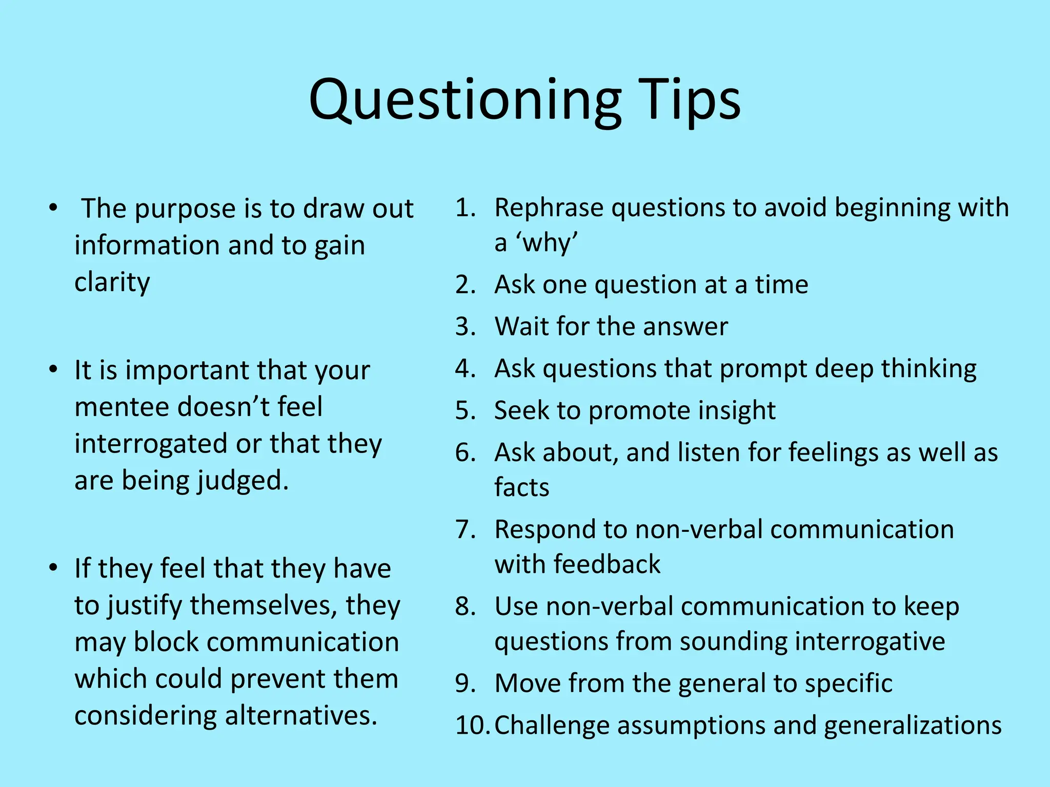 Questioning Tips
• The purpose is to draw out
information and to gain
clarity
• It is important that your
mentee doesn’t feel
interrogated or that they
are being judged.
• If they feel that they have
to justify themselves, they
may block communication
which could prevent them
considering alternatives.
1. Rephrase questions to avoid beginning with
a ‘why’
2. Ask one question at a time
3. Wait for the answer
4. Ask questions that prompt deep thinking
5. Seek to promote insight
6. Ask about, and listen for feelings as well as
facts
7. Respond to non-verbal communication
with feedback
8. Use non-verbal communication to keep
questions from sounding interrogative
9. Move from the general to specific
10.Challenge assumptions and generalizations
 