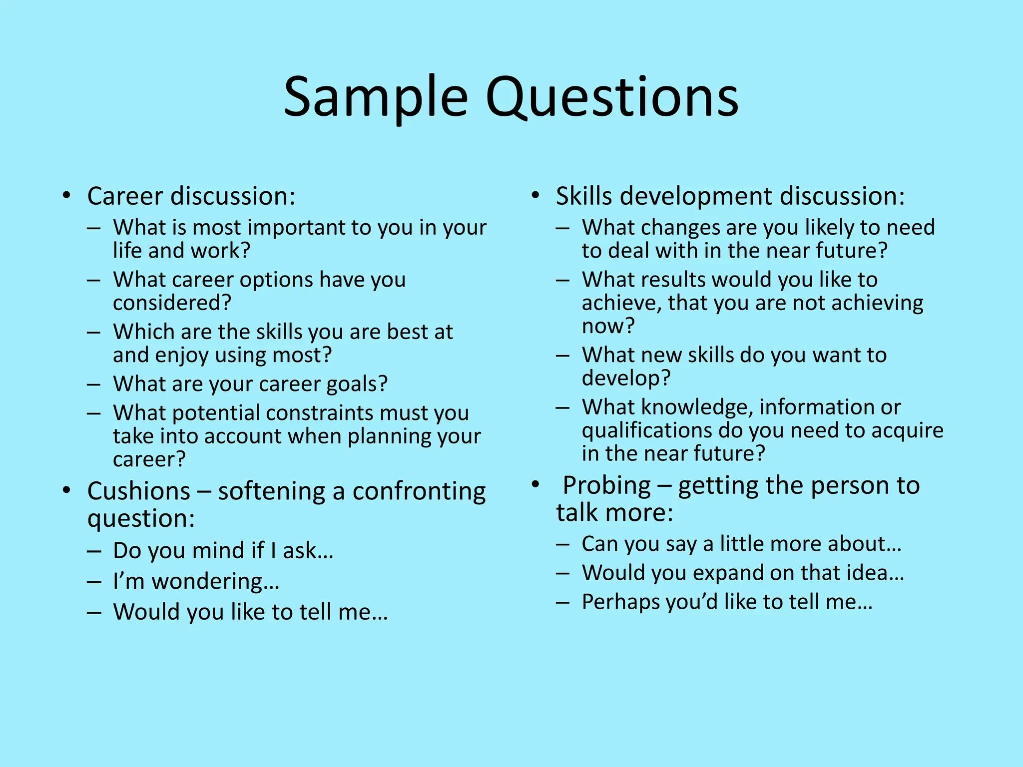 Sample Questions
• Career discussion:
– What is most important to you in your
life and work?
– What career options have you
considered?
– Which are the skills you are best at
and enjoy using most?
– What are your career goals?
– What potential constraints must you
take into account when planning your
career?
• Cushions – softening a confronting
question:
– Do you mind if I ask…
– I’m wondering…
– Would you like to tell me…
• Skills development discussion:
– What changes are you likely to need
to deal with in the near future?
– What results would you like to
achieve, that you are not achieving
now?
– What new skills do you want to
develop?
– What knowledge, information or
qualifications do you need to acquire
in the near future?
• Probing – getting the person to
talk more:
– Can you say a little more about…
– Would you expand on that idea…
– Perhaps you’d like to tell me…
 