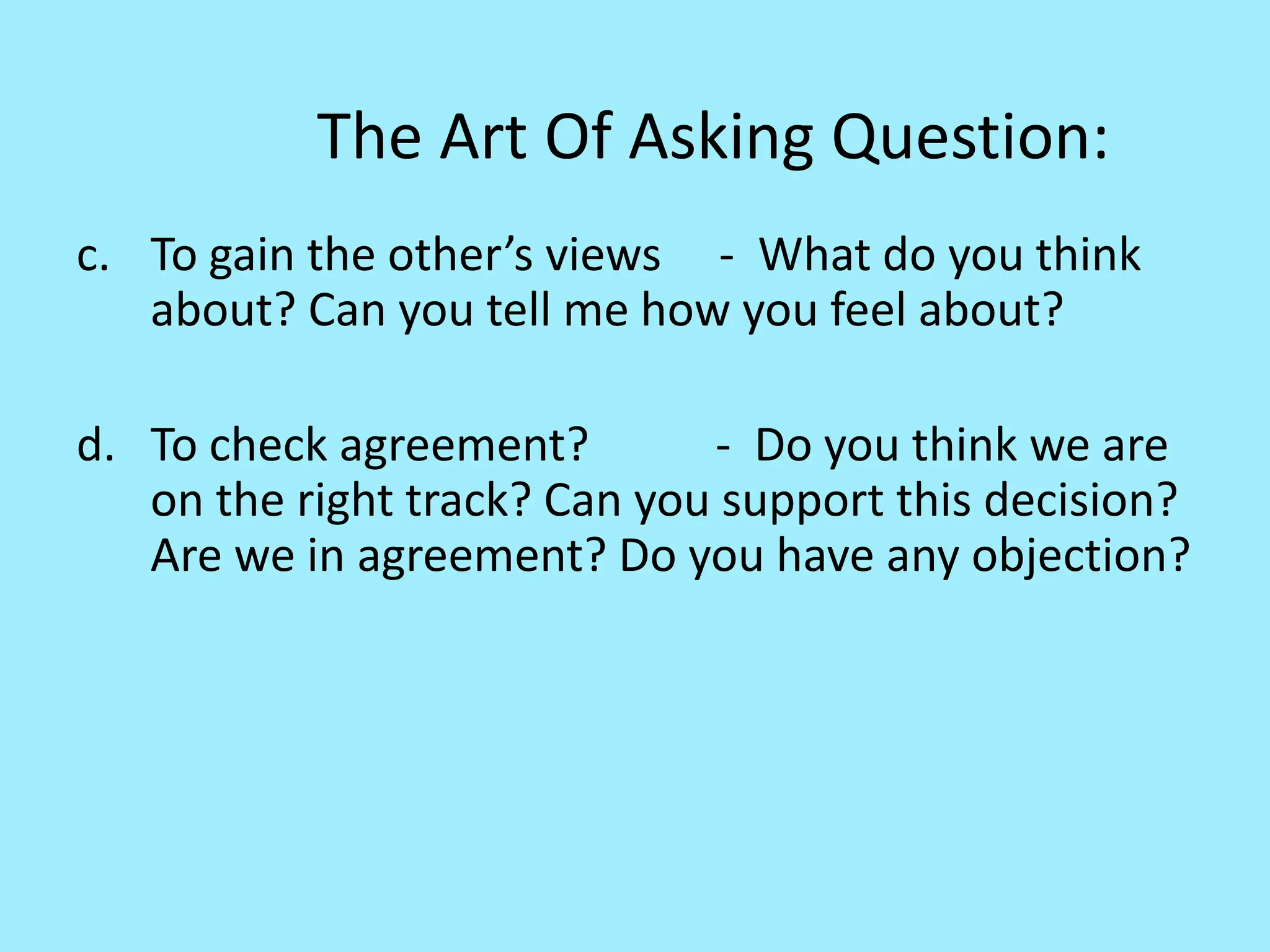 The Art Of Asking Question:
c. To gain the other’s views - What do you think
about? Can you tell me how you feel about?
d. To check agreement? - Do you think we are
on the right track? Can you support this decision?
Are we in agreement? Do you have any objection?
 