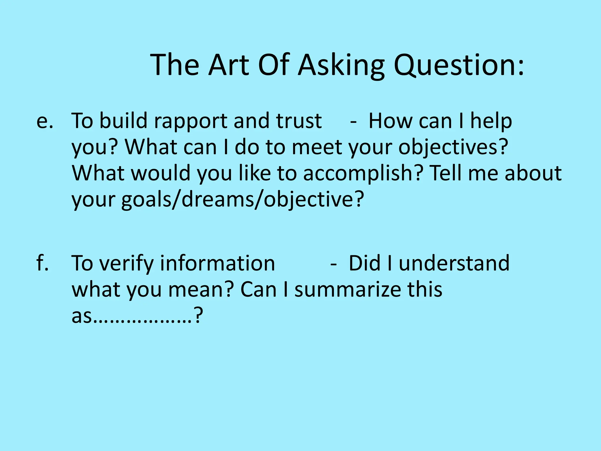 The Art Of Asking Question:
e. To build rapport and trust - How can I help
you? What can I do to meet your objectives?
What would you like to accomplish? Tell me about
your goals/dreams/objective?
f. To verify information - Did I understand
what you mean? Can I summarize this
as………………?
 