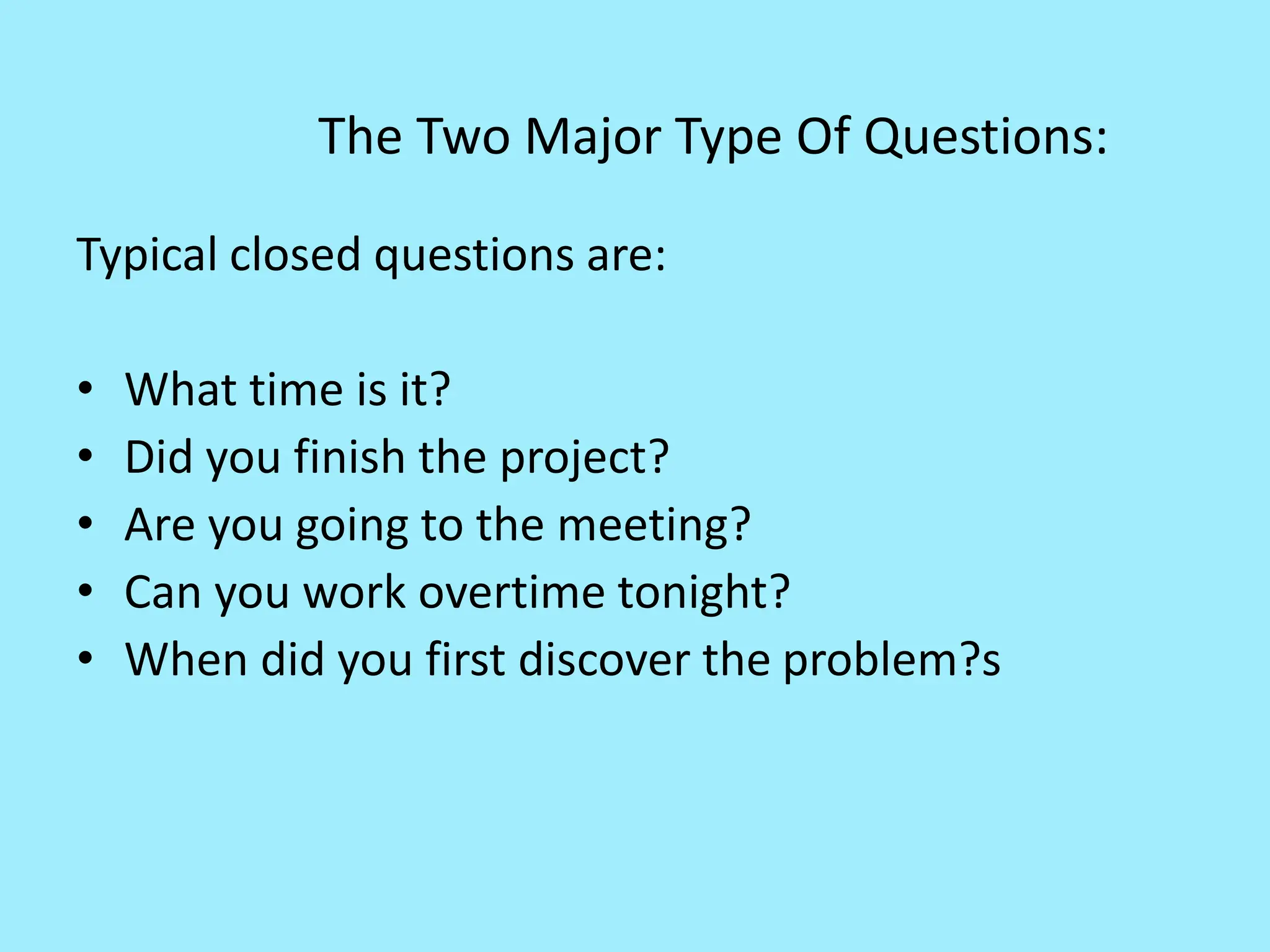 The Two Major Type Of Questions:
Typical closed questions are:
• What time is it?
• Did you finish the project?
• Are you going to the meeting?
• Can you work overtime tonight?
• When did you first discover the problem?s
 