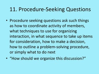 11. Procedure-Seeking Questions
• Procedure seeking questions ask such things
as how to coordinate activity of members,
what techniques to use for organizing
interaction, in what sequence to take up items
for consideration, how to make a decision,
how to outline a problem-solving procedure,
or simply what to do next
• “How should we organize this discussion?”
 