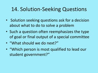 14. Solution-Seeking Questions
• Solution seeking questions ask for a decision
about what to do to solve a problem
• Such a question often reemphasizes the type
of goal or final output of a special committee
• “What should we do next?”
• “Which person is most qualified to lead our
student government?”
 
