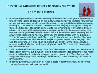 How to Ask Questions to Get The Results You Want:
The Monk's Method
• In delivering communication skills training workshops to various groups over the past
fifteen years, I came to depend on the following funny story to illustrate how the way
people ask a question can determine the answers they get. I labeled this questioning
technique, "The Monk's Method." Two monks were praying, walking and talking as
they do all day long. The junior monk said to the senior monk. "I'm surprised you're
allowed to smoke while walking around and praying here in the monastery my dear
brother. When I joined the monastery I asked our Head Monk about smoking and his
answer was a resounding no. How come you are able to smoke with no problem?
The senior monk smiled and said, "Am I right to assume, my dear brother, that you
asked the Head Monk whether it was alright for you to smoke while praying? "Yes,"
said the junior monk. "I asked him whether it was alright for me to smoke while
praying, and he looked at me disapprovingly and said, "Of course not. I'm surprised
you would even ask."
• "Ah!," exclaimed the senior monk. "You didn't know how to ask my dear brother. It all
depends on how you put it. When I joined the monastery, I too asked the Head Monk
about smoking, but in a slightly different manner. I asked him: "Dear Master, Is it
alright for me to pray while smoking?" And he said, "But of course my son. You can
pray anytime."
• In asking questions, as well as in all other aspects of communication, it's not what
you say that counts, but how you say it.
 
