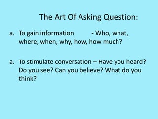 The Art Of Asking Question:
a. To gain information - Who, what,
where, when, why, how, how much?
a. To stimulate conversation – Have you heard?
Do you see? Can you believe? What do you
think?
 