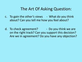 The Art Of Asking Question:
c. To gain the other’s views - What do you think
about? Can you tell me how you feel about?
d. To check agreement? - Do you think we are
on the right track? Can you support this decision?
Are we in agreement? Do you have any objection?
 