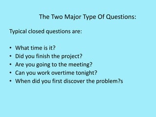The Two Major Type Of Questions:
Typical closed questions are:
• What time is it?
• Did you finish the project?
• Are you going to the meeting?
• Can you work overtime tonight?
• When did you first discover the problem?s
 