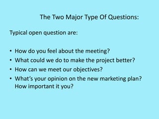 The Two Major Type Of Questions:
Typical open question are:
• How do you feel about the meeting?
• What could we do to make the project better?
• How can we meet our objectives?
• What’s your opinion on the new marketing plan?
How important it you?
 